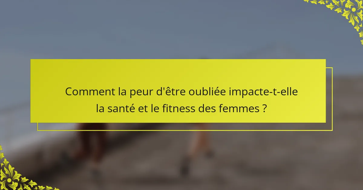 Comment la peur d'être oubliée impacte-t-elle la santé et le fitness des femmes ?