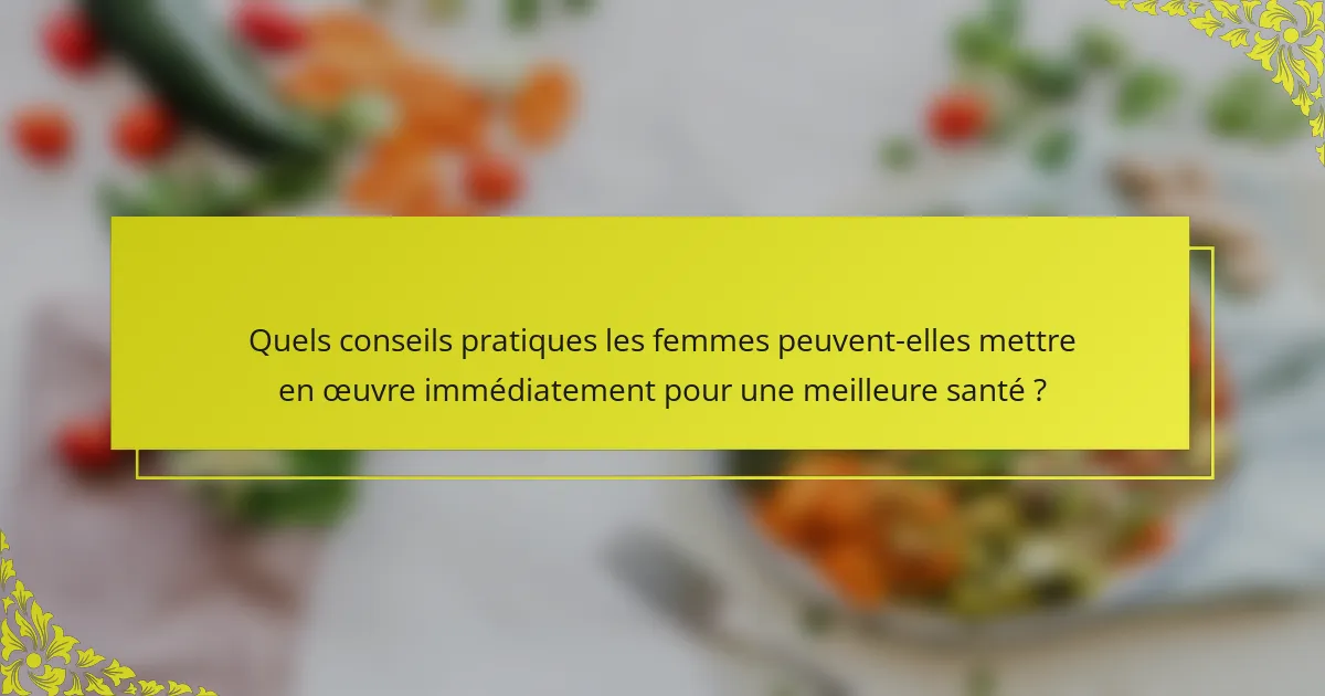 Quels conseils pratiques les femmes peuvent-elles mettre en œuvre immédiatement pour une meilleure santé ?